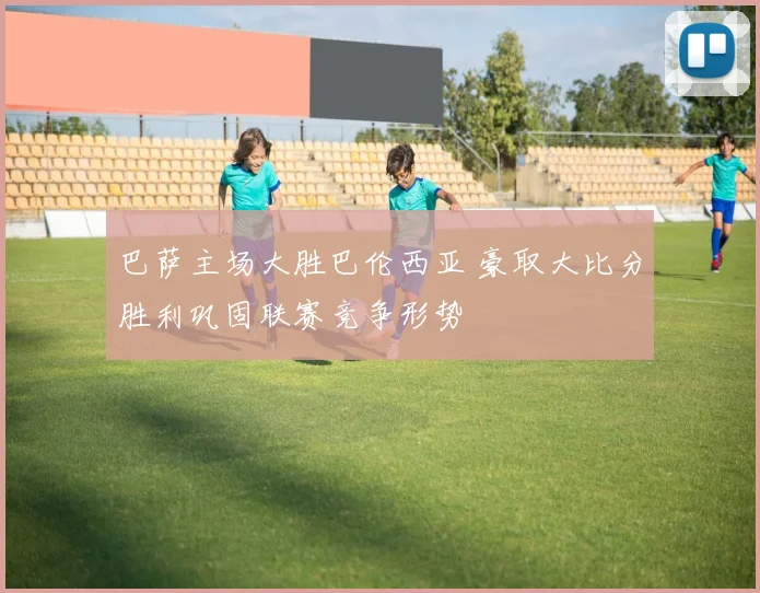 巴萨主场大胜巴伦西亚 豪取大比分胜利巩固联赛竞争形势