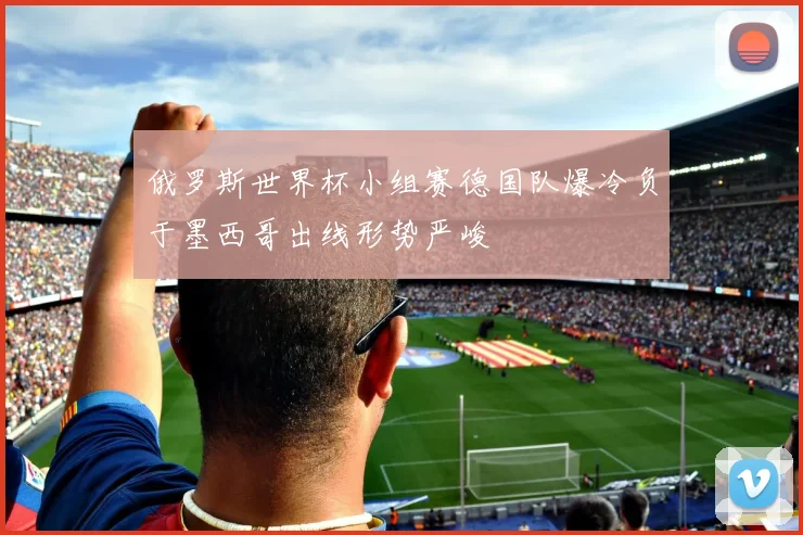 俄罗斯世界杯小组赛德国队爆冷负于墨西哥出线形势严峻