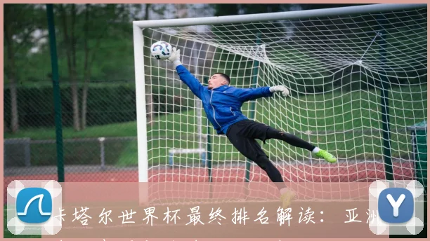 卡塔尔世界杯最终排名解读：亚洲球队表现与全球格局分析