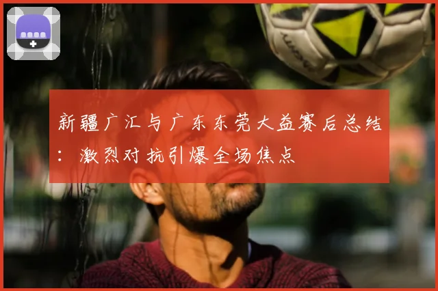 新疆广汇与广东东莞大益赛后总结：激烈对抗引爆全场焦点