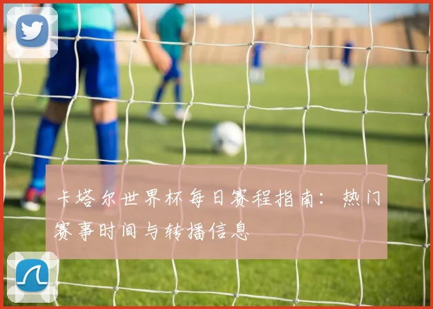 卡塔尔世界杯每日赛程指南：热门赛事时间与转播信息