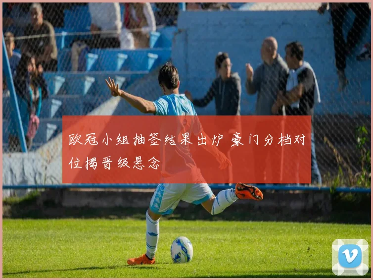 欧冠小组抽签结果出炉 豪门分档对位揭晋级悬念