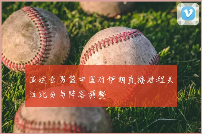 亚运会男篮中国对伊朗直播进程关注比分与阵容调整